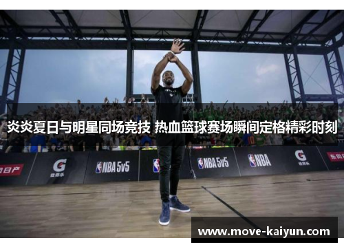 炎炎夏日与明星同场竞技 热血篮球赛场瞬间定格精彩时刻