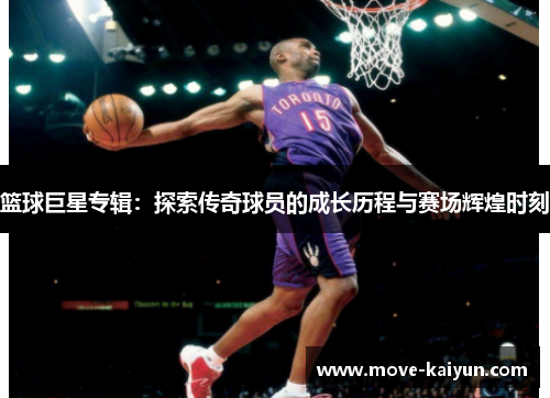 篮球巨星专辑：探索传奇球员的成长历程与赛场辉煌时刻
